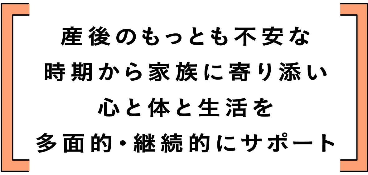 産後のもっとも不安な時期から家族に寄り添い心と体と生活を多面的・継続的にサポート